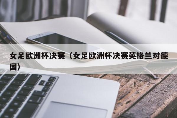 女足欧洲杯决赛(女足欧洲杯决赛英格兰对德国)