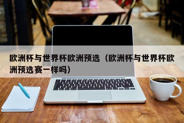 欧洲杯与世界杯欧洲预选(欧洲杯与世界杯欧洲预选赛一样吗)