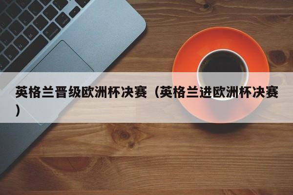 英格兰晋级欧洲杯决赛(英格兰进欧洲杯决赛)