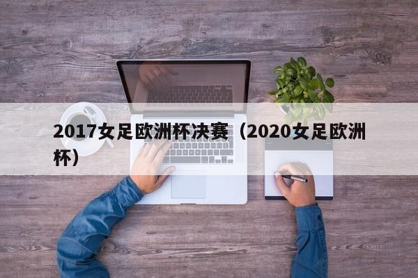 2017女足欧洲杯决赛(2020女足欧洲杯)