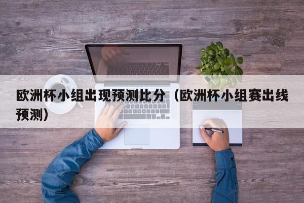 欧洲杯小组出现预测比分（欧洲杯小组赛出线预测）