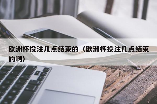 欧洲杯投注几点结束的(欧洲杯投注几点结束的啊)