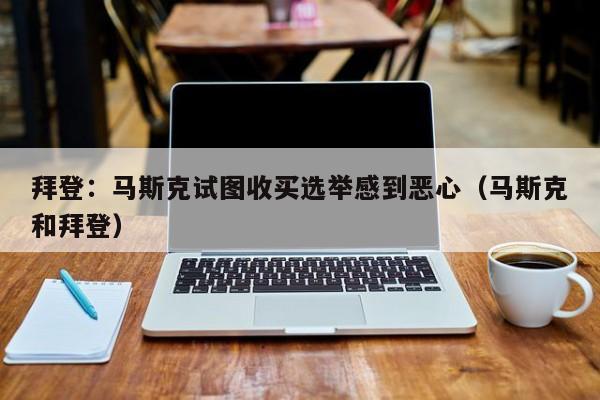 拜登:马斯克试图收买选举感到恶心(马斯克和拜登)
