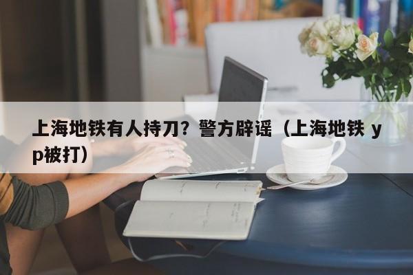 上海地铁有人持刀?警方辟谣(上海地铁 yp被打)