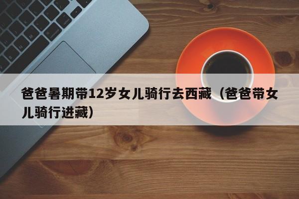 爸爸暑期带12岁女儿骑行去西藏(爸爸带女儿骑行进藏)