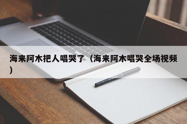 海来阿木把人唱哭了(海来阿木唱哭全场视频)