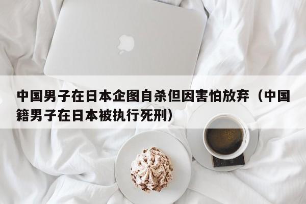 中国男子在日本企图自杀但因害怕放弃(中国籍男子在日本被执行死刑)