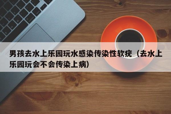 男孩去水上乐园玩水感染传染性软疣(去水上乐园玩会不会传染上病)