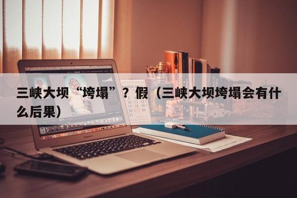 三峡大坝“垮塌”?假(三峡大坝垮塌会有什么后果)