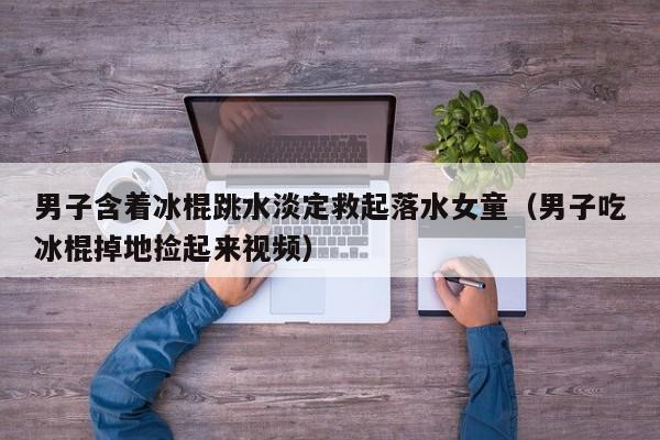 男子含着冰棍跳水淡定救起落水女童(男子吃冰棍掉地捡起来视频)