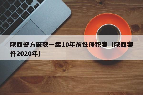 陕西警方破获一起10年前性侵积案(陕西案件2020年)