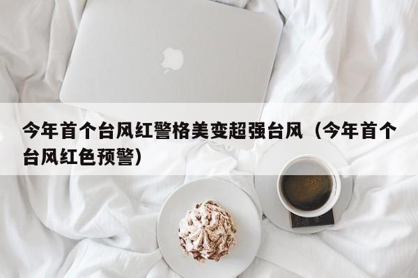 今年首个台风红警格美变超强台风(今年首个台风红色预警)