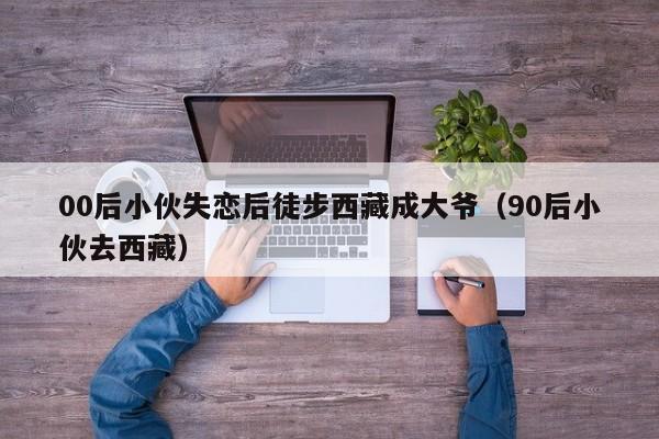 00后小伙失恋后徒步西藏成大爷(90后小伙去西藏)