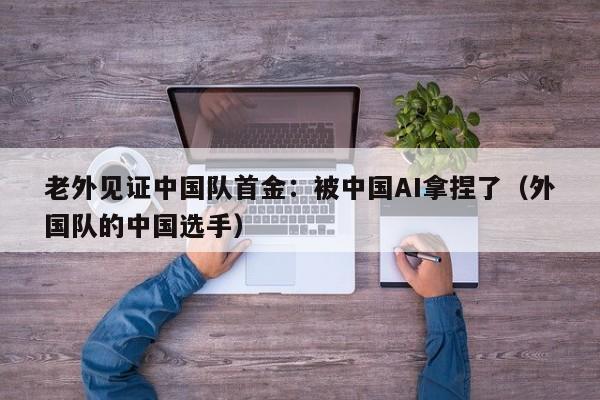老外见证中国队首金:被中国AI拿捏了(外国队的中国选手)