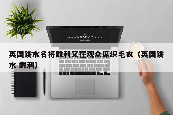 英国跳水名将戴利又在观众席织毛衣(英国跳水 戴利)