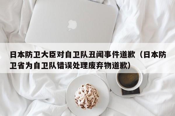 日本防卫大臣对自卫队丑闻事件道歉(日本防卫省为自卫队错误处理废弃物道歉)