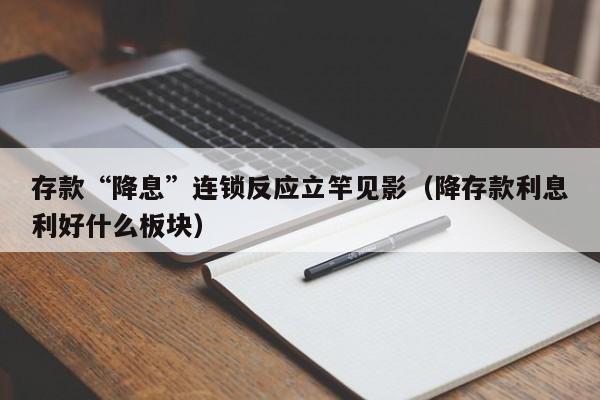 存款“降息”连锁反应立竿见影(降存款利息利好什么板块)