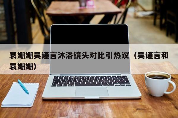 袁姗姗吴谨言沐浴镜头对比引热议(吴谨言和袁姗姗)