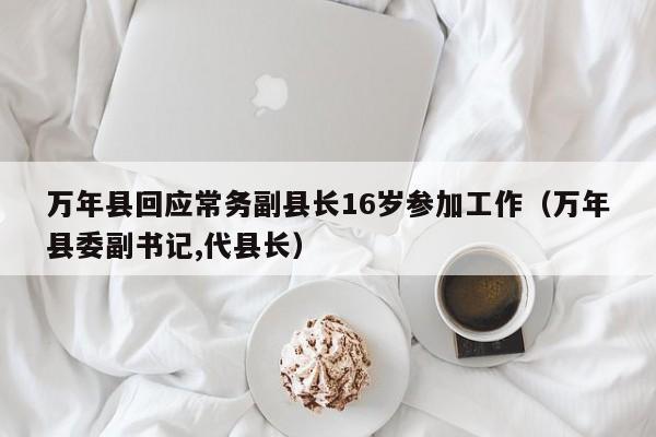 万年县回应常务副县长16岁参加工作(万年县委副书记,代县长)
