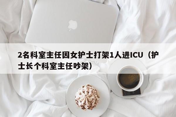 2名科室主任因女护士打架1人进ICU(护士长个科室主任吵架)