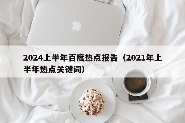 2024上半年百度热点报告(2021年上半年热点关键词)