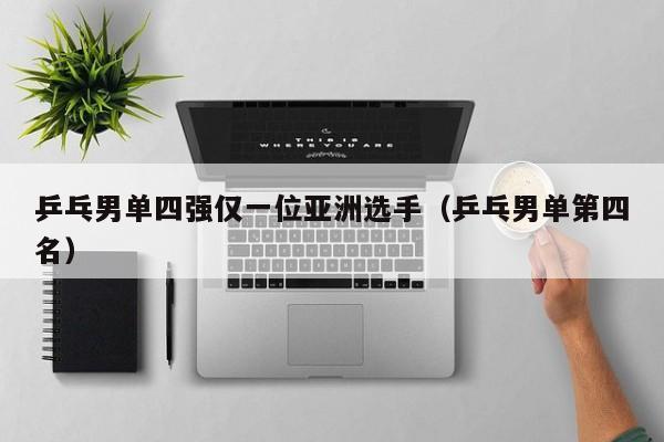 乒乓男单四强仅一位亚洲选手(乒乓男单第四名)