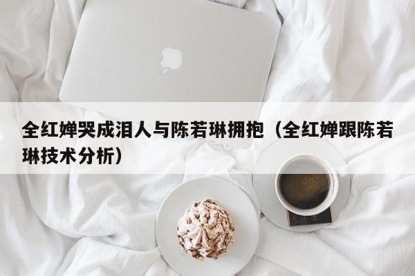 全红婵哭成泪人与陈若琳拥抱(全红婵跟陈若琳技术分析)