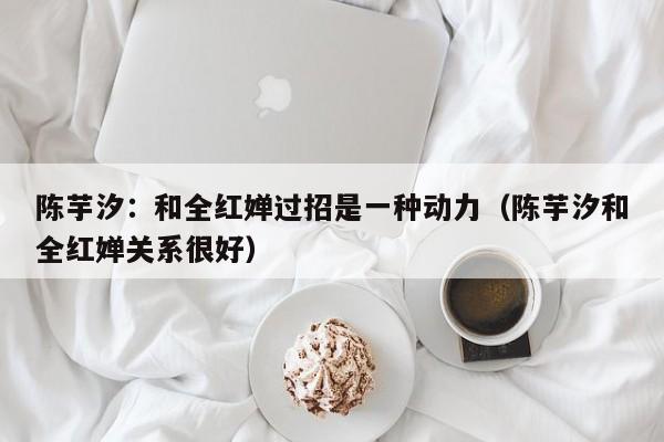 陈芋汐:和全红婵过招是一种动力(陈芋汐和全红婵关系很好)