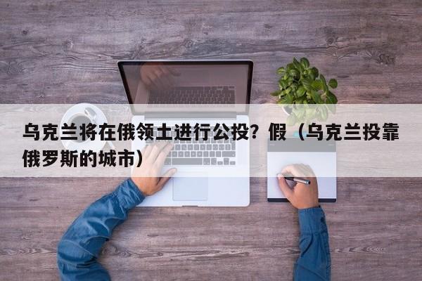 乌克兰将在俄领土进行公投?假(乌克兰投靠俄罗斯的城市)