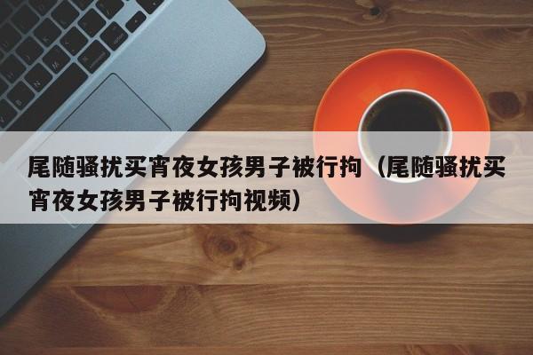 尾随骚扰买宵夜女孩男子被行拘(尾随骚扰买宵夜女孩男子被行拘视频)