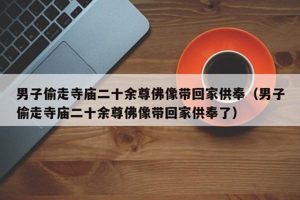 男子偷走寺庙二十余尊佛像带回家供奉(男子偷走寺庙二十余尊佛像带回家供奉了)