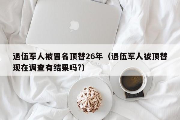 退伍军人被冒名顶替26年(退伍军人被顶替现在调查有结果吗?)