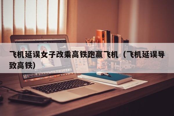 飞机延误女子改乘高铁跑赢飞机(飞机延误导致高铁)
