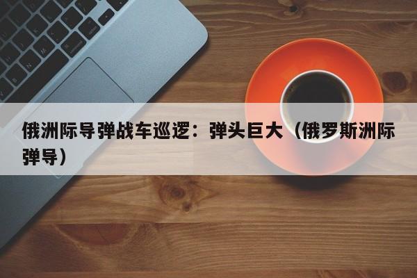 俄洲际导弹战车巡逻:弹头巨大(俄罗斯洲际弹导)