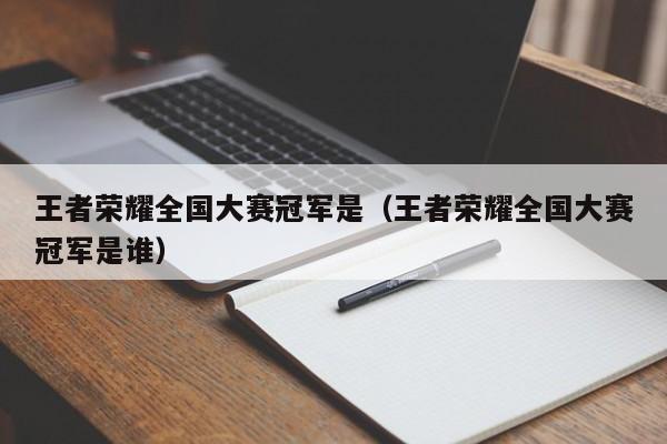 王者荣耀全国大赛冠军是(王者荣耀全国大赛冠军是谁)