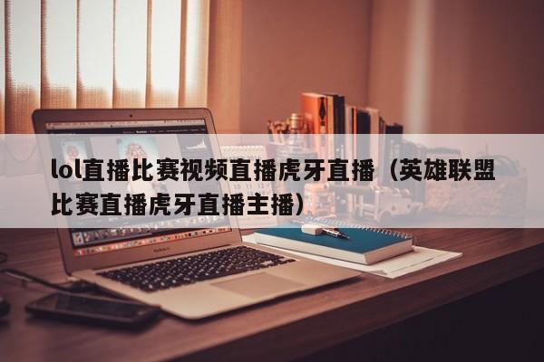 lol直播比赛视频直播虎牙直播(英雄联盟比赛直播虎牙直播主播)