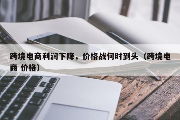 跨境电商利润下降,价格战何时到头(跨境电商 价格)