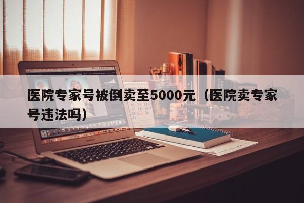 医院专家号被倒卖至5000元(医院卖专家号违法吗)