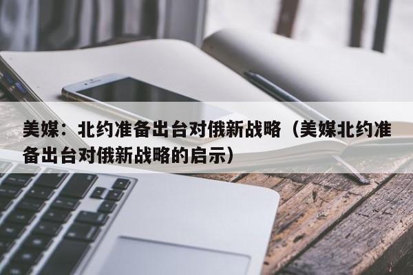 美媒:北约准备出台对俄新战略(美媒北约准备出台对俄新战略的启示)