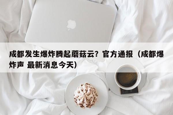 成都发生爆炸腾起蘑菇云?官方通报(成都爆炸声 最新消息今天)