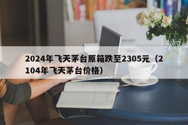 2024年飞天茅台原箱跌至2305元(2104年飞天茅台价格)