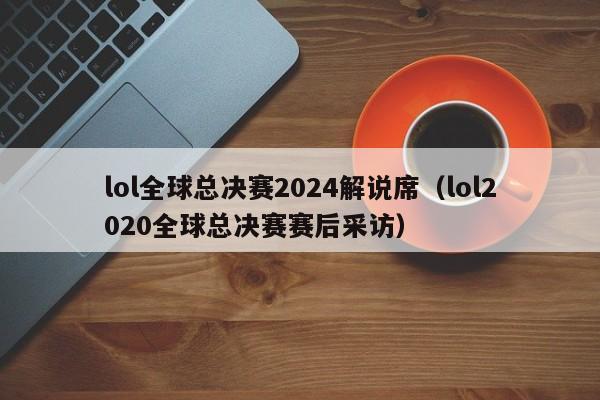 lol全球总决赛2024解说席（lol2020全球总决赛赛后采访）