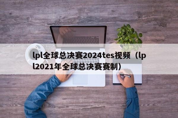 lpl全球总决赛2024tes视频(lpl2021年全球总决赛赛制)