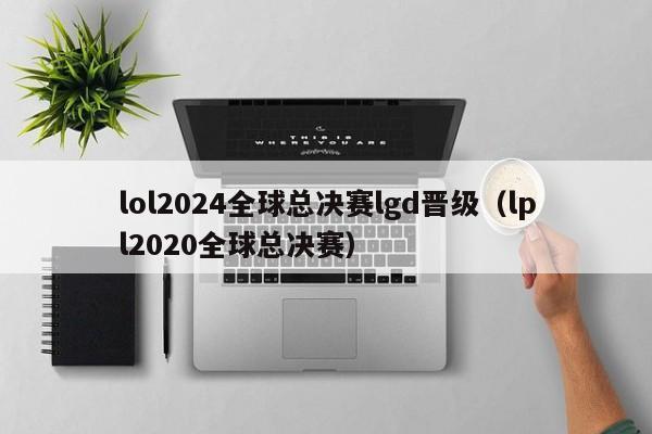 lol2024全球总决赛lgd晋级(lpl2020全球总决赛)