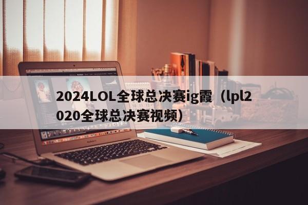 2024LOL全球总决赛ig霞(lpl2020全球总决赛视频)
