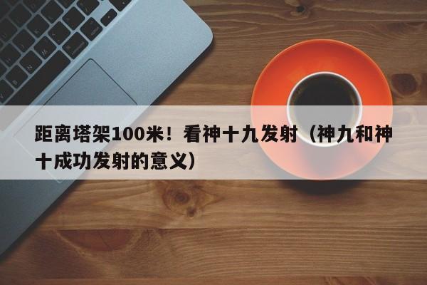 距离塔架100米!看神十九发射(神九和神十成功发射的意义)