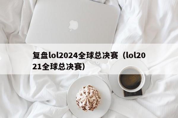 复盘lol2024全球总决赛(lol2021全球总决赛)