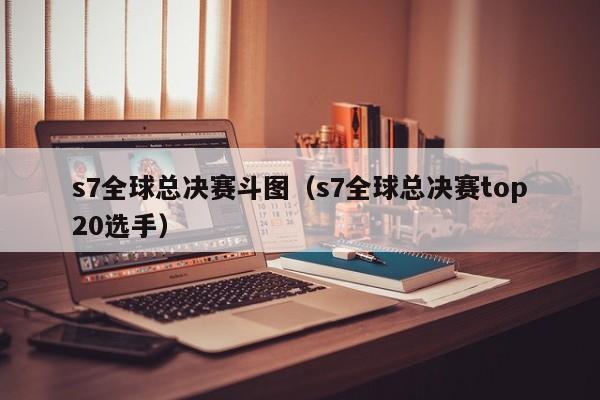 s7全球总决赛斗图(s7全球总决赛top20选手)
