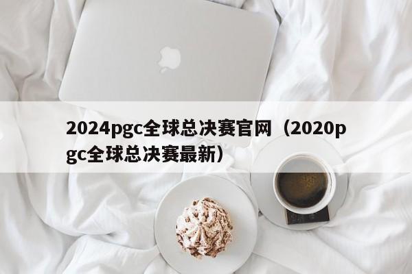 2024pgc全球总决赛官网(2020pgc全球总决赛最新)