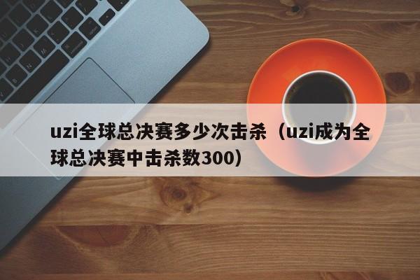 uzi全球总决赛多少次击杀(uzi成为全球总决赛中击杀数300)